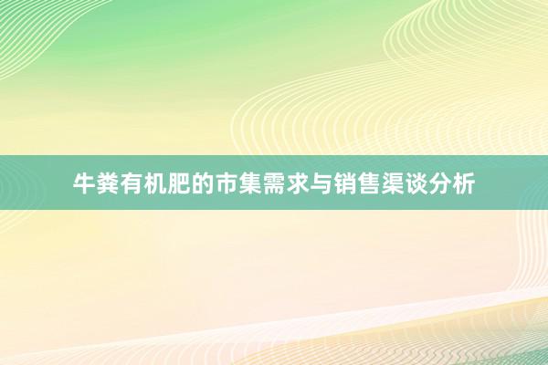 牛粪有机肥的市集需求与销售渠谈分析