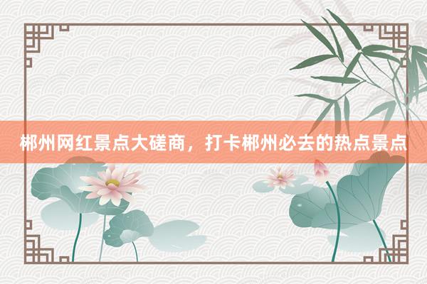 郴州网红景点大磋商，打卡郴州必去的热点景点