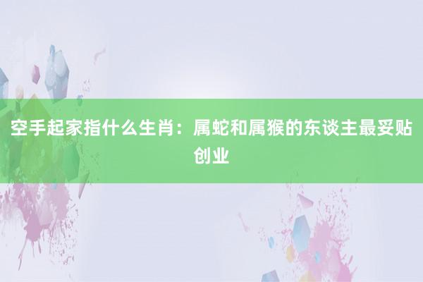 空手起家指什么生肖：属蛇和属猴的东谈主最妥贴创业