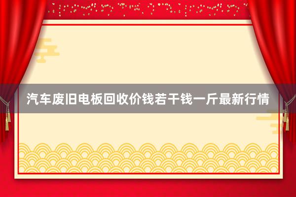 汽车废旧电板回收价钱若干钱一斤最新行情