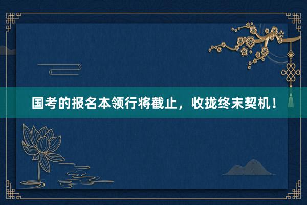 国考的报名本领行将截止，收拢终末契机！